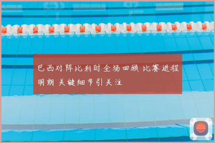巴西对阵比利时全场回顾 比赛进程明朗 关键细节引关注