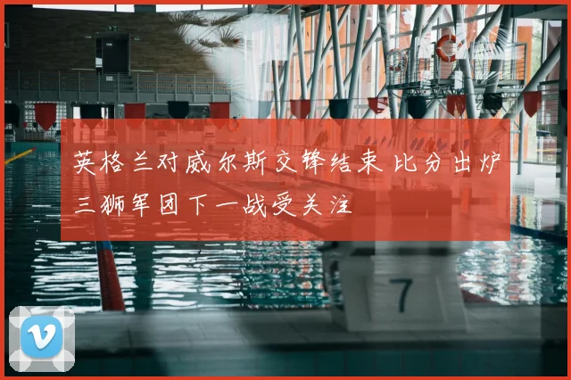 英格兰对威尔斯交锋结束 比分出炉三狮军团下一战受关注