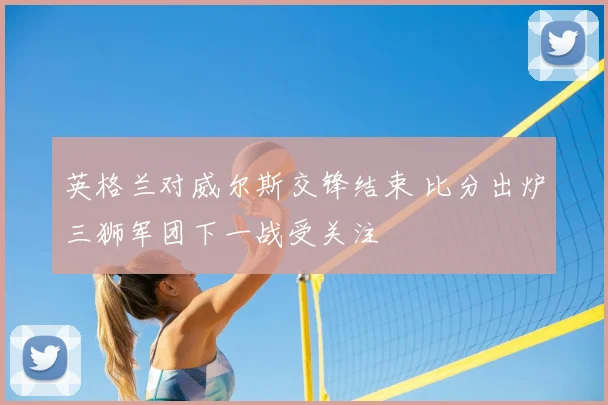 英格兰对威尔斯交锋结束 比分出炉三狮军团下一战受关注
