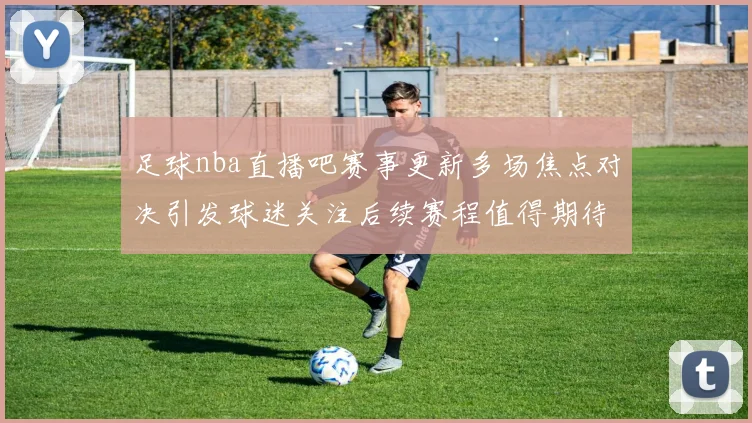 足球nba直播吧赛事更新多场焦点对决引发球迷关注后续赛程值得期待
