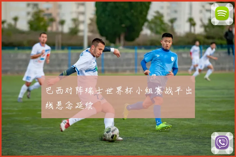 巴西对阵瑞士世界杯小组赛战平出线悬念延续