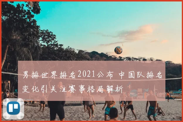 男排世界排名2021公布 中国队排名变化引关注赛事格局解析
