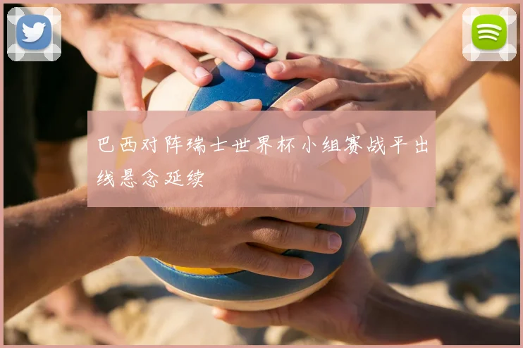 巴西对阵瑞士世界杯小组赛战平出线悬念延续