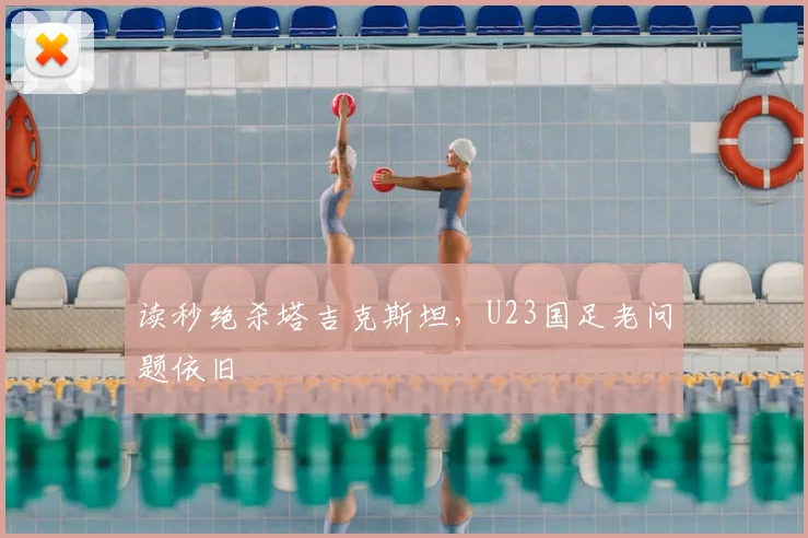 读秒绝杀塔吉克斯坦,U23国足老问题依旧