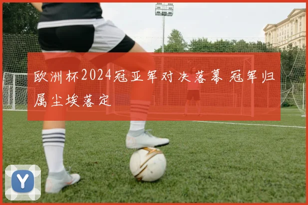 欧洲杯2024冠亚军对决落幕 冠军归属尘埃落定