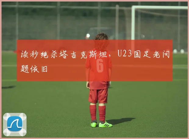 读秒绝杀塔吉克斯坦，U23国足老问题依旧