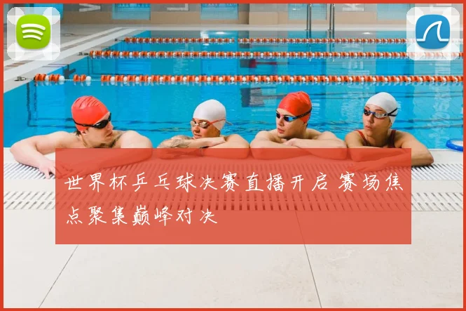 世界杯乒乓球决赛直播开启 赛场焦点聚集巅峰对决
