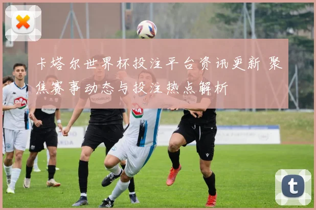 卡塔尔世界杯投注平台资讯更新 聚焦赛事动态与投注热点解析