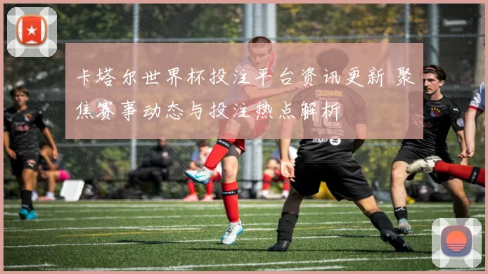 卡塔尔世界杯投注平台资讯更新 聚焦赛事动态与投注热点解析