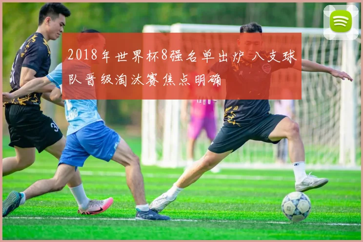 2018年世界杯8强名单出炉 八支球队晋级淘汰赛焦点明确