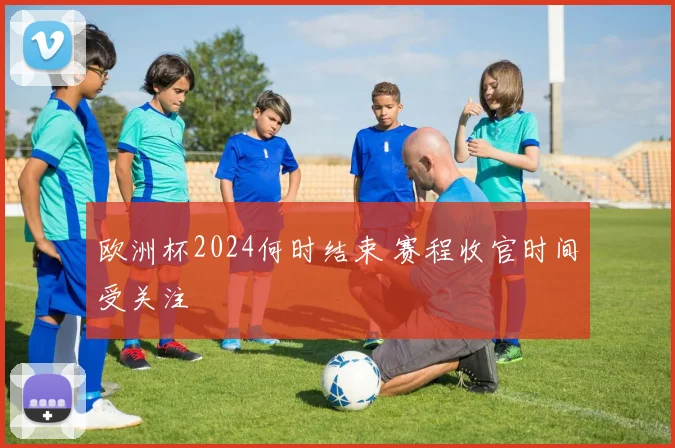 欧洲杯2024何时结束 赛程收官时间受关注